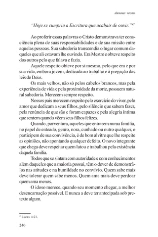 adenáuer novaes


           “Hoje se cumpriu a Escritura que acabais de ouvir.”47

       Ao proferir essas palavras o Cristo demonstrava ter cons-
ciência plena de suas responsabilidades e de sua missão entre
aquelas pessoas. Sua sabedoria transcendia o lugar comum da-
queles que ali estavam lhe ouvindo. Era Mestre e obteve respeito
dos outros pelo que falava e fazia.
       Aquele respeito obteve por si mesmo, pelo que era e por
sua vida, embora jovem, dedicada ao trabalho e à pregação das
leis de Deus.
       Os mais velhos, não só pelos cabelos brancos, mas pela
experiência de vida e pela proximidade da morte, possuem natu-
ral sabedoria. Merecem sempre respeito.
       Nossos pais merecem respeito pelo exercício do viver, pelo
amor que dedicam a seus filhos, pelo silêncio que sabem fazer,
pela renúncia de que são e foram capazes e pela alegria íntima
que sentem quando vêem seus filhos felizes.
       Quando, porventura, aqueles que entrarem numa família,
no papel de enteado, genro, nora, cunhado ou outro qualquer, e
participem de sua convivência, é de bom alvitre que lhe respeite
as opiniões, não apontando qualquer defeito. O novo integrante
que chega deve respeitar quem lutou e trabalhou pela existência
daquela família.
       Todos que se sintam com autoridade e com conhecimentos
além daqueles que a maioria possui, têm o dever de demonstrá-
los nas atitudes e na humildade no convívio. Quem sabe mais
deve tolerar quem sabe menos. Quem ama mais deve perdoar
quem ama menos.
       O idoso merece, quando seu momento chegar, a melhor
desencarnação possível. E nunca a deve ter antecipada sob pre-
texto algum.


47
     Lucas 4:21.

240
 