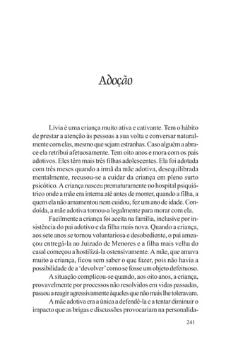 Evangelho e Família




                          Adoção


       Lívia é uma criança muito ativa e cativante. Tem o hábito
de prestar a atenção às pessoas a sua volta e conversar natural-
mente com elas, mesmo que sejam estranhas. Caso alguém a abra-
ce ela retribui afetuosamente. Tem oito anos e mora com os pais
adotivos. Eles têm mais três filhas adolescentes. Ela foi adotada
com três meses quando a irmã da mãe adotiva, desequilibrada
mentalmente, recusou-se a cuidar da criança em pleno surto
psicótico. A criança nasceu prematuramente no hospital psiquiá-
trico onde a mãe era interna até antes de morrer, quando a filha, a
quem ela não amamentou nem cuidou, fez um ano de idade. Con-
doída, a mãe adotiva tomou-a legalmente para morar com ela.
       Facilmente a criança foi aceita na família, inclusive por in-
sistência do pai adotivo e da filha mais nova. Quando a criança,
aos sete anos se tornou voluntariosa e desobediente, o pai amea-
çou entregá-la ao Juizado de Menores e a filha mais velha do
casal começou a hostilizá-la ostensivamente. A mãe, que amava
muito a criança, ficou sem saber o que fazer, pois não havia a
possibilidade de a ‘devolver’ como se fosse um objeto defeituoso.
       A situação complicou-se quando, aos oito anos, a criança,
provavelmente por processos não resolvidos em vidas passadas,
passou a reagir agressivamente àqueles que não mais lhe toleravam.
       A mãe adotiva era a única a defendê-la e a tentar diminuir o
impacto que as brigas e discussões provocariam na personalida-
                                                               241
 