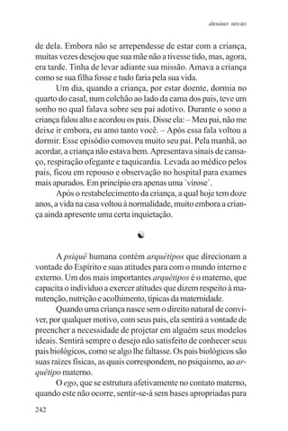 adenáuer novaes


de dela. Embora não se arrependesse de estar com a criança,
muitas vezes desejou que sua mãe não a tivesse tido, mas, agora,
era tarde. Tinha de levar adiante sua missão. Amava a criança
como se sua filha fosse e tudo faria pela sua vida.
       Um dia, quando a criança, por estar doente, dormia no
quarto do casal, num colchão ao lado da cama dos pais, teve um
sonho no qual falava sobre seu pai adotivo. Durante o sono a
criança falou alto e acordou os pais. Disse ela: – Meu pai, não me
deixe ir embora, eu amo tanto você. – Após essa fala voltou a
dormir. Esse episódio comoveu muito seu pai. Pela manhã, ao
acordar, a criança não estava bem. Apresentava sinais de cansa-
ço, respiração ofegante e taquicardia. Levada ao médico pelos
pais, ficou em repouso e observação no hospital para exames
mais apurados. Em princípio era apenas uma ´virose´.
       Após o restabelecimento da criança, a qual hoje tem doze
anos, a vida na casa voltou à normalidade, muito embora a crian-
ça ainda apresente uma certa inquietação.

                               ☯

       A psiquê humana contém arquétipos que direcionam a
vontade do Espírito e suas atitudes para com o mundo interno e
externo. Um dos mais importantes arquétipos é o materno, que
capacita o indivíduo a exercer atitudes que dizem respeito à ma-
nutenção, nutrição e acolhimento, típicas da maternidade.
       Quando uma criança nasce sem o direito natural de convi-
ver, por qualquer motivo, com seus pais, ela sentirá a vontade de
preencher a necessidade de projetar em alguém seus modelos
ideais. Sentirá sempre o desejo não satisfeito de conhecer seus
pais biológicos, como se algo lhe faltasse. Os pais biológicos são
suas raízes físicas, as quais correspondem, no psiquismo, ao ar-
quétipo materno.
       O ego, que se estrutura afetivamente no contato materno,
quando este não ocorre, sentir-se-á sem bases apropriadas para
242
 