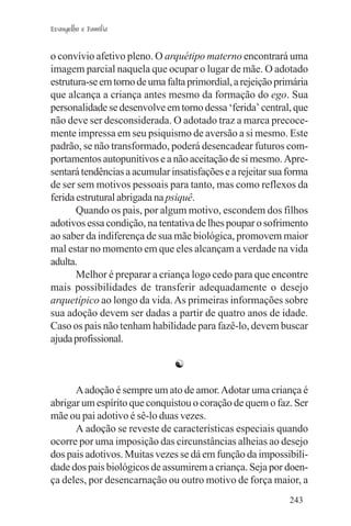 Evangelho e Família


o convívio afetivo pleno. O arquétipo materno encontrará uma
imagem parcial naquela que ocupar o lugar de mãe. O adotado
estrutura-se em torno de uma falta primordial, a rejeição primária
que alcança a criança antes mesmo da formação do ego. Sua
personalidade se desenvolve em torno dessa ‘ferida’ central, que
não deve ser desconsiderada. O adotado traz a marca precoce-
mente impressa em seu psiquismo de aversão a si mesmo. Este
padrão, se não transformado, poderá desencadear futuros com-
portamentos autopunitivos e a não aceitação de si mesmo. Apre-
sentará tendências a acumular insatisfações e a rejeitar sua forma
de ser sem motivos pessoais para tanto, mas como reflexos da
ferida estrutural abrigada na psiquê.
       Quando os pais, por algum motivo, escondem dos filhos
adotivos essa condição, na tentativa de lhes poupar o sofrimento
ao saber da indiferença de sua mãe biológica, promovem maior
mal estar no momento em que eles alcançam a verdade na vida
adulta.
       Melhor é preparar a criança logo cedo para que encontre
mais possibilidades de transferir adequadamente o desejo
arquetípico ao longo da vida. As primeiras informações sobre
sua adoção devem ser dadas a partir de quatro anos de idade.
Caso os pais não tenham habilidade para fazê-lo, devem buscar
ajuda profissional.

                               ☯

      A adoção é sempre um ato de amor. Adotar uma criança é
abrigar um espírito que conquistou o coração de quem o faz. Ser
mãe ou pai adotivo é sê-lo duas vezes.
      A adoção se reveste de características especiais quando
ocorre por uma imposição das circunstâncias alheias ao desejo
dos pais adotivos. Muitas vezes se dá em função da impossibili-
dade dos pais biológicos de assumirem a criança. Seja por doen-
ça deles, por desencarnação ou outro motivo de força maior, a
                                                             243
 