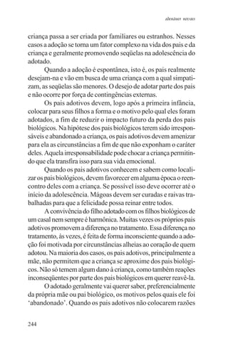 adenáuer novaes


criança passa a ser criada por familiares ou estranhos. Nesses
casos a adoção se torna um fator complexo na vida dos pais e da
criança e geralmente promovendo seqüelas na adolescência do
adotado.
       Quando a adoção é espontânea, isto é, os pais realmente
desejam-na e vão em busca de uma criança com a qual simpati-
zam, as seqüelas são menores. O desejo de adotar parte dos pais
e não ocorre por força de contingências externas.
       Os pais adotivos devem, logo após a primeira infância,
colocar para seus filhos a forma e o motivo pelo qual eles foram
adotados, a fim de reduzir o impacto futuro da perda dos pais
biológicos. Na hipótese dos pais biológicos terem sido irrespon-
sáveis e abandonado a criança, os pais adotivos devem amenizar
para ela as circunstâncias a fim de que não exponham o caráter
deles. Aquela irresponsabilidade pode chocar a criança permitin-
do que ela transfira isso para sua vida emocional.
       Quando os pais adotivos conhecem e sabem como locali-
zar os pais biológicos, devem favorecer em alguma época o reen-
contro deles com a criança. Se possível isso deve ocorrer até o
início da adolescência. Mágoas devem ser curadas e raivas tra-
balhadas para que a felicidade possa reinar entre todos.
       A convivência do filho adotado com os filhos biológicos de
um casal nem sempre é harmônica. Muitas vezes os próprios pais
adotivos promovem a diferença no tratamento. Essa diferença no
tratamento, às vezes, é feita de forma inconsciente quando a ado-
ção foi motivada por circunstâncias alheias ao coração de quem
adotou. Na maioria dos casos, os pais adotivos, principalmente a
mãe, não permitem que a criança se aproxime dos pais biológi-
cos. Não só temem algum dano à criança, como também reações
inconseqüentes por parte dos pais biológicos em querer reavê-la.
       O adotado geralmente vai querer saber, preferencialmente
da própria mãe ou pai biológico, os motivos pelos quais ele foi
‘abandonado’. Quando os pais adotivos não colocarem razões


244
 