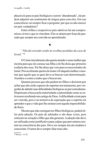Evangelho e Família


plausíveis para os pais biológicos o terem ‘abandonado’, ele po-
derá adquirir um sentimento de mágoa para com eles. Em sua
consciência vai sempre ficar a pergunta: por que eu não mereci
ter pais verdadeiros?
       Entre órfãos e respectivos pais adotivos há um compro-
misso cármico que os vinculam. Eles se atraem por força do pas-
sado que sempre nos convida ao aprendizado.

                                ☯

      “Não fui enviado senão às ovelhas perdidas da casa de
Israel.”48
       O Cristo inicialmente não queria atender a uma mulher que
insistia para que ele curasse sua filha e ele lhe dizia que primeiro
cuidaria dos seus. Ele lhe disse que veio para os necessitados de
Israel. Provavelmente queria ele testar a fé daquela mulher e mos-
trar que aquilo que se quer deve-se buscar com determinação.
Atendeu-a como a todos que o buscavam.
       Quantas pessoas que não podem ter filhos e desistem por
achar que não serão capazes de suportar um tratamento, por ver-
gonha de admitir suas dificuldades biológicas ou por comodismo.
Dispensam a busca pela maternidade e paternidade como se es-
tivessem recebendo um castigo de Deus. A dificuldade existe para
ser vencida, pois é na tentativa de superação que o espírito irá
aprender o que a vida quis lhe ensinar com aquela impossibilida-
de física.
       Mesmo que não consigam ter filhos biológicos, poderá tê-
los pela adoção. Os pais de adotados o são duas vezes, pois
colocam no coração o filho que não geraram. A adoção não deve
ser utilizada como justificativa para culpas que porventura exis-
tam na consciência dos pais. Deve ser sempre um ato maduro e
consciente. O amor deve sempre falar mais alto.
48
     Mateus 15:24.

                                                               245
 