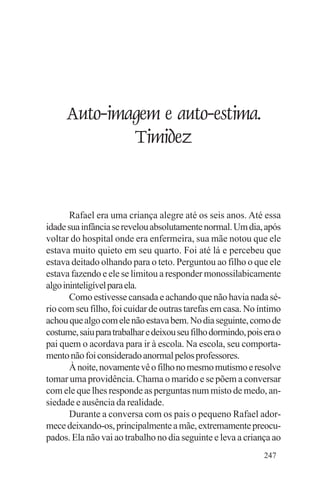 Evangelho e Família




       Auto-imagem e auto-estima.
               Timidez


       Rafael era uma criança alegre até os seis anos. Até essa
idade sua infância se revelou absolutamente normal. Um dia, após
voltar do hospital onde era enfermeira, sua mãe notou que ele
estava muito quieto em seu quarto. Foi até lá e percebeu que
estava deitado olhando para o teto. Perguntou ao filho o que ele
estava fazendo e ele se limitou a responder monossilabicamente
algo ininteligível para ela.
       Como estivesse cansada e achando que não havia nada sé-
rio com seu filho, foi cuidar de outras tarefas em casa. No íntimo
achou que algo com ele não estava bem. No dia seguinte, como de
costume, saiu para trabalhar e deixou seu filho dormindo, pois era o
pai quem o acordava para ir à escola. Na escola, seu comporta-
mento não foi considerado anormal pelos professores.
       À noite, novamente vê o filho no mesmo mutismo e resolve
tomar uma providência. Chama o marido e se põem a conversar
com ele que lhes responde as perguntas num misto de medo, an-
siedade e ausência da realidade.
       Durante a conversa com os pais o pequeno Rafael ador-
mece deixando-os, principalmente a mãe, extremamente preocu-
pados. Ela não vai ao trabalho no dia seguinte e leva a criança ao
                                                               247
 