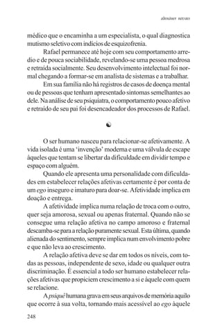 adenáuer novaes


médico que o encaminha a um especialista, o qual diagnostica
mutismo seletivo com indícios de esquizofrenia.
       Rafael permanece até hoje com seu comportamento arre-
dio e de pouca sociabilidade, revelando-se uma pessoa medrosa
e retraída socialmente. Seu desenvolvimento intelectual foi nor-
mal chegando a formar-se em analista de sistemas e a trabalhar.
       Em sua família não há registros de casos de doença mental
ou de pessoas que tenham apresentado sintomas semelhantes ao
dele. Na análise de seu psiquiatra, o comportamento pouco afetivo
e retraído de seu pai foi desencadeador dos processos de Rafael.

                               ☯

       O ser humano nasceu para relacionar-se afetivamente. A
vida isolada é uma ‘invenção’ moderna e uma válvula de escape
àqueles que tentam se libertar da dificuldade em dividir tempo e
espaço com alguém.
       Quando ele apresenta uma personalidade com dificulda-
des em estabelecer relações afetivas certamente é por conta de
um ego inseguro e imaturo para doar-se. Afetividade implica em
doação e entrega.
       A afetividade implica numa relação de troca com o outro,
quer seja amorosa, sexual ou apenas fraternal. Quando não se
consegue uma relação afetiva no campo amoroso e fraternal
descamba-se para a relação puramente sexual. Esta última, quando
alienada do sentimento, sempre implica num envolvimento pobre
e que não leva ao crescimento.
       A relação afetiva deve se dar em todos os níveis, com to-
das as pessoas, independente de sexo, idade ou qualquer outra
discriminação. É essencial a todo ser humano estabelecer rela-
ções afetivas que propiciem crescimento a si e àquele com quem
se relacione.
       A psiquê humana grava em seus arquivos de memória aquilo
que ocorre à sua volta, tornando mais acessível ao ego àquele
248
 