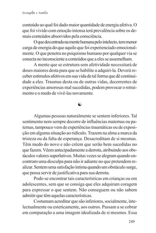 Evangelho e Família


conteúdo ao qual foi dado maior quantidade de energia afetiva. O
que foi vivido com emoção intensa terá prevalência sobre os de-
mais conteúdos absorvidos pela consciência.
      O que deu entrada na mente humana pelo intelecto, tem menor
carga de energia do que aquilo que foi experienciado emocional-
mente. O que penetra no psiquismo humano por qualquer via se
conecta no inconsciente a conteúdos que a eles se assemelham.
      A mente que se estrutura sem afetividade necessitará de
doses maiores desta para que se habilite a adquiri-la. Deverá re-
ceber estímulos afetivos em sua vida de tal forma que dê continui-
dade a eles. Traumas desta ou de outras vidas, decorrentes de
experiências amorosas mal sucedidas, podem provocar o retrai-
mento e o medo de vivê-las novamente.

                               ☯

        Algumas pessoas naturalmente se sentem inferiores. Tal
sentimento nem sempre decorre de influências maternas ou pa-
ternas, tampouco vem de experiências traumáticas ou de exposi-
ção em alguma situação ao ridículo. Trazem na alma a marca da
tristeza ou da falta de esperança. Desacreditam de si mesmas.
Têm medo do novo e não crêem que serão bem sucedidas no
que fazem. Vêem antecipadamente a derrota, atribuindo aos obs-
táculos valores superlativos. Muitas vezes se alegram quando en-
contram uma desculpa para não ir adiante no que pretendem re-
alizar. Sentem uma satisfação íntima quando um obstáculo surge,
que possa servir de justificativa para sua derrota.
        Pode-se encontrar tais características em crianças ou em
adolescentes, sem que se consiga que eles adquiram coragem
para expressar o que sentem. Não conseguem ou não sabem
admitir que têm aquelas características.
        Costumam acreditar que são inferiores, socialmente, inte-
lectualmente ou esteticamente, aos outros. Passam a se cobrar
em comparação a uma imagem idealizada de si mesmos. Essa
                                                             249
 