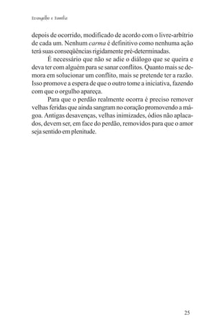 Evangelho e Família


depois de ocorrido, modificado de acordo com o livre-arbítrio
de cada um. Nenhum carma é definitivo como nenhuma ação
terá suas conseqüências rigidamente pré-determinadas.
       É necessário que não se adie o diálogo que se queira e
deva ter com alguém para se sanar conflitos. Quanto mais se de-
mora em solucionar um conflito, mais se pretende ter a razão.
Isso promove a espera de que o outro tome a iniciativa, fazendo
com que o orgulho apareça.
       Para que o perdão realmente ocorra é preciso remover
velhas feridas que ainda sangram no coração promovendo a má-
goa. Antigas desavenças, velhas inimizades, ódios não aplaca-
dos, devem ser, em face do perdão, removidos para que o amor
seja sentido em plenitude.




                                                           25
 