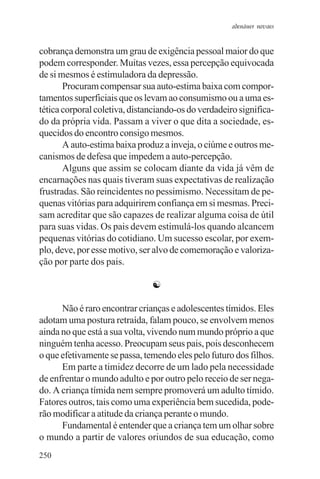 adenáuer novaes


cobrança demonstra um grau de exigência pessoal maior do que
podem corresponder. Muitas vezes, essa percepção equivocada
de si mesmos é estimuladora da depressão.
       Procuram compensar sua auto-estima baixa com compor-
tamentos superficiais que os levam ao consumismo ou a uma es-
tética corporal coletiva, distanciando-os do verdadeiro significa-
do da própria vida. Passam a viver o que dita a sociedade, es-
quecidos do encontro consigo mesmos.
       A auto-estima baixa produz a inveja, o ciúme e outros me-
canismos de defesa que impedem a auto-percepção.
       Alguns que assim se colocam diante da vida já vêm de
encarnações nas quais tiveram suas expectativas de realização
frustradas. São reincidentes no pessimismo. Necessitam de pe-
quenas vitórias para adquirirem confiança em si mesmas. Preci-
sam acreditar que são capazes de realizar alguma coisa de útil
para suas vidas. Os pais devem estimulá-los quando alcancem
pequenas vitórias do cotidiano. Um sucesso escolar, por exem-
plo, deve, por esse motivo, ser alvo de comemoração e valoriza-
ção por parte dos pais.

                               ☯

      Não é raro encontrar crianças e adolescentes tímidos. Eles
adotam uma postura retraída, falam pouco, se envolvem menos
ainda no que está a sua volta, vivendo num mundo próprio a que
ninguém tenha acesso. Preocupam seus pais, pois desconhecem
o que efetivamente se passa, temendo eles pelo futuro dos filhos.
      Em parte a timidez decorre de um lado pela necessidade
de enfrentar o mundo adulto e por outro pelo receio de ser nega-
do. A criança tímida nem sempre promoverá um adulto tímido.
Fatores outros, tais como uma experiência bem sucedida, pode-
rão modificar a atitude da criança perante o mundo.
      Fundamental é entender que a criança tem um olhar sobre
o mundo a partir de valores oriundos de sua educação, como
250
 