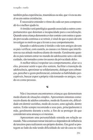 Evangelho e Família


também pelas experiências, traumáticas ou não, que viveu na atu-
al ou em outras existências.
       É necessário entender o ritmo de cada ser para compreen-
dê-lo e melhor ajudá-lo.
       A timidez será patológica quando associada a outros com-
portamentos que denotam a incapacidade para a socialização.
Quando uma criança demonstra evitar contato com outras e quan-
do provocada continua a se retrair, é sinal de que os pais devem
investigar os motivos que a levam a esse comportamento.
       Quando o adolescente é tímido e não tem amigos devem
os pais verificar, com cautela, as causas e os fatores que interfe-
rem na sua atitude medrosa diante do mundo. Geralmente quan-
do os pais tentam entrar no mundo do adolescente sem o devido
cuidado, são tomados como invasores da privacidade deles.
       A melhor tática é respeitar seu comportamento, aliar-se a
eles, procurar sentir o que eles sentem, facilitar a transição da
adolescência, aproximar-se solidariamente, dialogar sem cobran-
ças, perceber o gosto preferencial, estimular as habilidades per-
ceptíveis, buscar expor a própria vida tornando-os amigos, ven-
do-os como pessoas.

                                ☯

       Não é incomum encontrarmos crianças que demonstram
medo diante de situações simples. Apresentam sintomas como:
receio diante de adultos estranhos, medo de ficarem sós, dificul-
dade em dormir sozinhas, medo de escuro, sono agitado, dentre
outros. Estão sempre recorrendo a seus pais, principalmente à
mãe, geralmente durante a noite, a fim de se proteger do que
consideram uma ameaça a si mesmas.
       Apresentam uma personalidade retraída em relação ao
mundo. Não costumam tomar iniciativa e dependem de influência
de terceiros para realizarem seu próprio destino. Em geral se pro-
tegem ao lado da mãe tendo dificuldade de sair de casa na vida
                                                              251
 