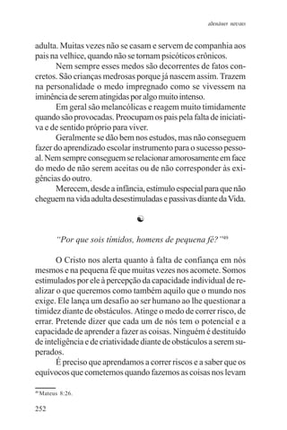 adenáuer novaes


adulta. Muitas vezes não se casam e servem de companhia aos
pais na velhice, quando não se tornam psicóticos crônicos.
       Nem sempre esses medos são decorrentes de fatos con-
cretos. São crianças medrosas porque já nascem assim. Trazem
na personalidade o medo impregnado como se vivessem na
iminência de serem atingidas por algo muito intenso.
       Em geral são melancólicas e reagem muito timidamente
quando são provocadas. Preocupam os pais pela falta de iniciati-
va e de sentido próprio para viver.
       Geralmente se dão bem nos estudos, mas não conseguem
fazer do aprendizado escolar instrumento para o sucesso pesso-
al. Nem sempre conseguem se relacionar amorosamente em face
do medo de não serem aceitas ou de não corresponder às exi-
gências do outro.
       Merecem, desde a infância, estímulo especial para que não
cheguem na vida adulta desestimuladas e passivas diante da Vida.

                                ☯

          “Por que sois tímidos, homens de pequena fé?”49

       O Cristo nos alerta quanto à falta de confiança em nós
mesmos e na pequena fé que muitas vezes nos acomete. Somos
estimulados por ele à percepção da capacidade individual de re-
alizar o que queremos como também aquilo que o mundo nos
exige. Ele lança um desafio ao ser humano ao lhe questionar a
timidez diante de obstáculos. Atinge o medo de correr risco, de
errar. Pretende dizer que cada um de nós tem o potencial e a
capacidade de aprender a fazer as coisas. Ninguém é destituído
de inteligência e de criatividade diante de obstáculos a serem su-
perados.
       É preciso que aprendamos a correr riscos e a saber que os
equívocos que cometemos quando fazemos as coisas nos levam

49
     Mateus 8:26.

252
 