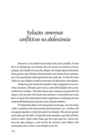 adenáuer novaes




           Relações amorosas
       conflitivas na adolescência



        Rosana é uma adolescente típica da classe média. Gosta
de ir ao shopping, ao cinema, de conversar ao telefone com as
amigas, de estudar em casa de colegas, de roupas típicas da moda.
Seus quinze anos foram comemorados com muita festa e presen-
tes e fez questão de saber quem lhe deu cada um. A festa foi num
clube de sua cidade e contou com mais de duzentos convidados.
        Embora goste muito de estudar e não negligencie suas ta-
refas escolares, Rosana, por vezes, sente dificuldade em se con-
centrar nos estudos. Tem três meses que começou a gostar de um
rapaz e há um mês iniciaram um namoro, consentido por seus
pais, os quais lhe transmitem muita segurança e confiança em sua
responsabilidade para assumir uma relação madura.
        O namorado dela é um colega de escola que, um ano mais
velho, também está namorando pela primeira vez. Ambos são
inseguros quanto a como proceder na relação. Ela parece gostar
mais dele que ele dela. Exige-lhe mais atenção e que lhe telefone
todos os dias. Quer saber tudo que faz e por que faz. Sente ciú-
mes de suas amigas e, por receio de mostrar suas falhas, não
conta para elas como é sua relação com ele.
254
 