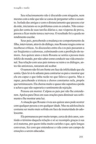 Evangelho e Família


        Seu relacionamento não é discutido com ninguém, nem
mesmo com a mãe que não se cansa de perguntar sobre o assun-
to. Isolada das amigas e com o distanciamento que passou a ter
da mãe, iniciaram-se os problemas com os estudos. Não conse-
guia dar conta de suas tarefas diárias e, nas vésperas de prova,
passou a ficar muito tensa e nervosa. O resultado foi a queda no
rendimento escolar.
        Seus pais, percebendo a mudança no comportamento da
filha, intervieram, através do diálogo, mas Rosane reagia como se
recebesse críticas. As discussões entre ela e os pais passaram a
ser freqüentes e calorosas, culminando com a proibição do na-
moro. Aos quinze anos e meio Rosana se sentia a pessoa mais
infeliz do mundo, por não saber como conduzir sua vida emocio-
nal. Sua relação com seus pais tornou-se ruim e os diálogos, an-
tes tão amistosos, rarearam até acabar.
        O namoro não foi em frente em face da infelicidade que ela
sentia. Quis levá-lo adiante para contrariar os pais e mostrar que
ela era capaz e que tinha razão no que falava e queria. Mas o
rapaz, percebendo a tristeza e choros constantes nela, propôs
que terminassem. Ela chorou muito e quase não suportou a perda
e achava que não superaria o sentimento de rejeição.
        Pensou em morrer. Culpou os pais por não lhe entende-
rem. Apelou para Deus em suas orações para diminuir seu sofri-
mento e lhe mostrar uma luz.
        A situação que Rosana viveu aos quinze anos pode ocorrer
com qualquer pessoa e em qualquer idade. Mas na adolescência
costuma ser muito mais sofrida em face da imaturidade do ado-
lescente.
        Ela permaneceu por muito tempo, cerca de dois anos, sen-
tindo o término daquela relação e só se recompôs graças à sua
avó materna, por quem tinha muito carinho e que, após longas
conversas, fez com que entendesse a vida como um campo de
emoções a serem educadas.
                                                             255
 