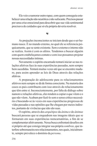 adenáuer novaes


      Ela veio a namorar outro rapaz, com quem conseguiu esta-
belecer uma relação não neurótica e não sufocante. Precisou passar
por uma crise emocional para descobrir que sua vida sentimental
precisava de cuidados que só ela própria deveria resolver.

                               ☯

       As projeções inconscientes se iniciam desde que o ser hu-
mano nasce. É no mundo externo, no qual ele se referencia psi-
quicamente, que se sente existente. Sem o externo o interno não
se realiza. Assim é com os afetos. Tendemos a buscar alguém
com quem estabeleçamos contato e com isso possamos projetar
nossas necessidades íntimas.
       Novamente o espírito encarnado tentará iniciar-se nas re-
lações afetivas face às suas experiências passadas, nem sempre
bem sucedidas. Tentará muitas vezes até que se encontre madu-
ro, para assim aprender as leis de Deus através das relações
afetivas.
       A preparação do adolescente para os relacionamentos
afetivos nem sempre se dá de forma consciente. Na maioria dos
casos os pais contribuem com isso através do relacionamento
que têm entre si. Inconscientemente, por falta de diálogo sobre
namoro e relações afetivas, eles tendem a copiar o que vêem e o
que não vêem. Acabam por fazê-lo sem o senso crítico necessá-
rio e baseando-se às vezes em suas experiências pregressas de
vidas passadas e nas opiniões que lhe chegam por meios indire-
tos, portanto de vivências que não são suas.
       O espírito, através dos arquétipos da ânima e do ânimus
buscará pessoas que se enquadrem nas imagens ideais que se
formaram em suas experiências reencarnatórias, a fim de se
complementar afetivamente. Nessa busca enfrentará desafios em
si próprio até que consiga integrar sua própria sombras, que in-
terfere sobremaneira nos relacionamentos, nos quais, inicialmen-
te, sempre prevalece o domínio da persona.
256
 