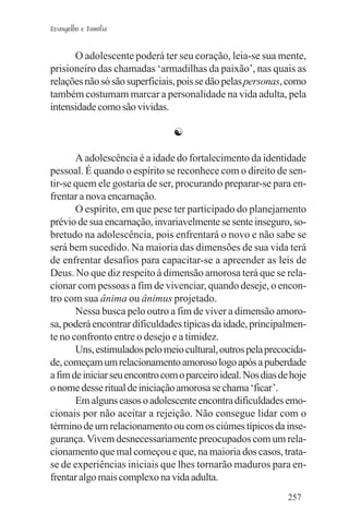 Evangelho e Família


      O adolescente poderá ter seu coração, leia-se sua mente,
prisioneiro das chamadas ‘armadilhas da paixão’, nas quais as
relações não só são superficiais, pois se dão pelas personas, como
também costumam marcar a personalidade na vida adulta, pela
intensidade como são vividas.

                                ☯

       A adolescência é a idade do fortalecimento da identidade
pessoal. É quando o espírito se reconhece com o direito de sen-
tir-se quem ele gostaria de ser, procurando preparar-se para en-
frentar a nova encarnação.
       O espírito, em que pese ter participado do planejamento
prévio de sua encarnação, invariavelmente se sente inseguro, so-
bretudo na adolescência, pois enfrentará o novo e não sabe se
será bem sucedido. Na maioria das dimensões de sua vida terá
de enfrentar desafios para capacitar-se a apreender as leis de
Deus. No que diz respeito à dimensão amorosa terá que se rela-
cionar com pessoas a fim de vivenciar, quando deseje, o encon-
tro com sua ânima ou ânimus projetado.
       Nessa busca pelo outro a fim de viver a dimensão amoro-
sa, poderá encontrar dificuldades típicas da idade, principalmen-
te no confronto entre o desejo e a timidez.
       Uns, estimulados pelo meio cultural, outros pela precocida-
de, começam um relacionamento amoroso logo após a puberdade
a fim de iniciar seu encontro com o parceiro ideal. Nos dias de hoje
o nome desse ritual de iniciação amorosa se chama ‘ficar’.
       Em alguns casos o adolescente encontra dificuldades emo-
cionais por não aceitar a rejeição. Não consegue lidar com o
término de um relacionamento ou com os ciúmes típicos da inse-
gurança. Vivem desnecessariamente preocupados com um rela-
cionamento que mal começou e que, na maioria dos casos, trata-
se de experiências iniciais que lhes tornarão maduros para en-
frentar algo mais complexo na vida adulta.
                                                               257
 