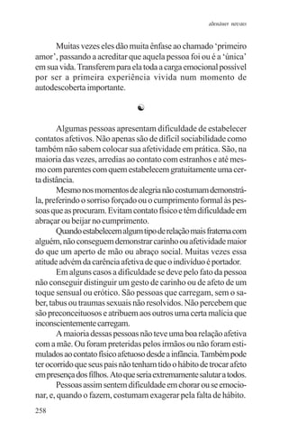 adenáuer novaes


      Muitas vezes eles dão muita ênfase ao chamado ‘primeiro
amor’, passando a acreditar que aquela pessoa foi ou é a ‘única’
em sua vida. Transferem para ela toda a carga emocional possível
por ser a primeira experiência vivida num momento de
autodescoberta importante.

                                ☯

       Algumas pessoas apresentam dificuldade de estabelecer
contatos afetivos. Não apenas são de difícil sociabilidade como
também não sabem colocar sua afetividade em prática. São, na
maioria das vezes, arredias ao contato com estranhos e até mes-
mo com parentes com quem estabelecem gratuitamente uma cer-
ta distância.
       Mesmo nos momentos de alegria não costumam demonstrá-
la, preferindo o sorriso forçado ou o cumprimento formal às pes-
soas que as procuram. Evitam contato físico e têm dificuldade em
abraçar ou beijar no cumprimento.
       Quando estabelecem algum tipo de relação mais fraterna com
alguém, não conseguem demonstrar carinho ou afetividade maior
do que um aperto de mão ou abraço social. Muitas vezes essa
atitude advém da carência afetiva de que o indivíduo é portador.
       Em alguns casos a dificuldade se deve pelo fato da pessoa
não conseguir distinguir um gesto de carinho ou de afeto de um
toque sensual ou erótico. São pessoas que carregam, sem o sa-
ber, tabus ou traumas sexuais não resolvidos. Não percebem que
são preconceituosos e atribuem aos outros uma certa malícia que
inconscientemente carregam.
       A maioria dessas pessoas não teve uma boa relação afetiva
com a mãe. Ou foram preteridas pelos irmãos ou não foram esti-
mulados ao contato físico afetuoso desde a infância. Também pode
ter ocorrido que seus pais não tenham tido o hábito de trocar afeto
em presença dos filhos. Ato que seria extremamente salutar a todos.
       Pessoas assim sentem dificuldade em chorar ou se emocio-
nar, e, quando o fazem, costumam exagerar pela falta de hábito.
258
 