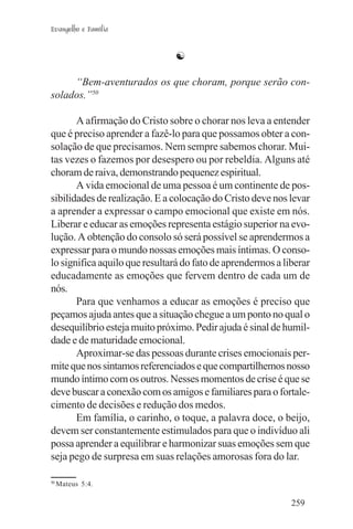 Evangelho e Família


                               ☯

     “Bem-aventurados os que choram, porque serão con-
solados.”50

       A afirmação do Cristo sobre o chorar nos leva a entender
que é preciso aprender a fazê-lo para que possamos obter a con-
solação de que precisamos. Nem sempre sabemos chorar. Mui-
tas vezes o fazemos por desespero ou por rebeldia. Alguns até
choram de raiva, demonstrando pequenez espiritual.
       A vida emocional de uma pessoa é um continente de pos-
sibilidades de realização. E a colocação do Cristo deve nos levar
a aprender a expressar o campo emocional que existe em nós.
Liberar e educar as emoções representa estágio superior na evo-
lução. A obtenção do consolo só será possível se aprendermos a
expressar para o mundo nossas emoções mais íntimas. O conso-
lo significa aquilo que resultará do fato de aprendermos a liberar
educadamente as emoções que fervem dentro de cada um de
nós.
       Para que venhamos a educar as emoções é preciso que
peçamos ajuda antes que a situação chegue a um ponto no qual o
desequilíbrio esteja muito próximo. Pedir ajuda é sinal de humil-
dade e de maturidade emocional.
       Aproximar-se das pessoas durante crises emocionais per-
mite que nos sintamos referenciados e que compartilhemos nosso
mundo íntimo com os outros. Nesses momentos de crise é que se
deve buscar a conexão com os amigos e familiares para o fortale-
cimento de decisões e redução dos medos.
       Em família, o carinho, o toque, a palavra doce, o beijo,
devem ser constantemente estimulados para que o indivíduo ali
possa aprender a equilibrar e harmonizar suas emoções sem que
seja pego de surpresa em suas relações amorosas fora do lar.

50
     Mateus 5:4.

                                                             259
 