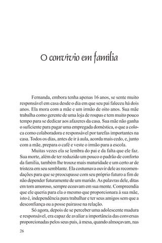 adenáuer novaes




           O convívio em família


        Fernanda, embora tenha apenas 16 anos, se sente muito
responsável em casa desde o dia em que seu pai faleceu há dois
anos. Ela mora com a mãe e um irmão de oito anos. Sua mãe
trabalha como gerente de uma loja de roupas e tem muito pouco
tempo para se dedicar aos afazeres da casa. Sua mãe não ganha
o suficiente para pagar uma empregada doméstica, o que a colo-
ca como colaboradora e responsável por tarefas importantes na
casa. Todos os dias, antes de ir à aula, acorda mais cedo, e, junto
com a mãe, prepara o café e veste o irmão para a escola.
        Muitas vezes ela se lembra do pai e da falta que ele faz.
Sua morte, além de ter reduzido um pouco o padrão de conforto
da família, também lhe trouxe mais maturidade e um certo ar de
tristeza em seu semblante. Ela costumava ouvir dele as recomen-
dações para que se preocupasse com seu próprio futuro a fim de
não depender futuramente de um marido. As palavras dele, ditas
em tom amoroso, sempre ecoavam em sua mente. Compreendia
que ele queria para ela o mesmo que proporcionara à sua mãe,
isto é, independência para trabalhar e ter seus amigos sem que a
desconfiança ou a posse pairasse na relação.
        Só agora, depois de se perceber uma adolescente madura
e responsável, era capaz de avaliar a importância das conversas
proporcionadas pelos seus pais, à mesa, quando almoçavam, nas
26
 