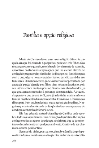 adenáuer novaes




         Família e opção religiosa


       Maria do Carmo adotou uma nova religião diferente da-
quela em que foi educada e que passou para seus três filhos. Sua
mudança ocorreu quando, movida pela dor da morte de sua mãe,
encontrou conforto nas explicações que lhe vieram através de
conhecido pregador das claridades do Evangelho. Entusiasmada
com o que julgava novas verdades, tentou em vão passá-las aos
familiares. O marido achava que ela deveria estar perturbada por
causa da ‘perda’ da mãe e os filhos viam nela um fanatismo, pois
seu interesse fora muito repentino. Sentiam-se abandonados, já
que estavam acostumados à presença constante dela. Às vezes,
ela pensava que estava órfã, pois já não tinha mais a mãe e a
família não lhe entendia a nova escolha. Convidava o marido e os
filhos para irem ouvir palestras, mas a recusa era imediata. Nin-
guém queria ir a locais onde os freqüentadores eram pessoas de
condição econômica inferior à deles.
       Ela fora educada na tradicional Igreja Católica onde rece-
beu todos os sacramentos. Sua educação doméstica lhe impôs
conhecer todas as regras de etiqueta social para que se compor-
tasse educadamente em qualquer ambiente. Gostava de ser cha-
mada de uma pessoa ‘fina’.
       Seu marido vinha, por sua vez, de nobre família de próspe-
ros fazendeiros, acostumado a freqüentar ambientes aristocráti-
260
 