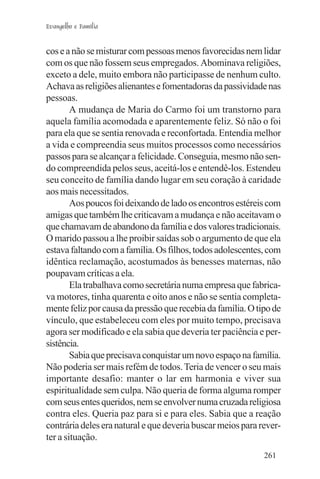 Evangelho e Família


cos e a não se misturar com pessoas menos favorecidas nem lidar
com os que não fossem seus empregados. Abominava religiões,
exceto a dele, muito embora não participasse de nenhum culto.
Achava as religiões alienantes e fomentadoras da passividade nas
pessoas.
        A mudança de Maria do Carmo foi um transtorno para
aquela família acomodada e aparentemente feliz. Só não o foi
para ela que se sentia renovada e reconfortada. Entendia melhor
a vida e compreendia seus muitos processos como necessários
passos para se alcançar a felicidade. Conseguia, mesmo não sen-
do compreendida pelos seus, aceitá-los e entendê-los. Estendeu
seu conceito de família dando lugar em seu coração à caridade
aos mais necessitados.
        Aos poucos foi deixando de lado os encontros estéreis com
amigas que também lhe criticavam a mudança e não aceitavam o
que chamavam de abandono da família e dos valores tradicionais.
O marido passou a lhe proibir saídas sob o argumento de que ela
estava faltando com a família. Os filhos, todos adolescentes, com
idêntica reclamação, acostumados às benesses maternas, não
poupavam críticas a ela.
        Ela trabalhava como secretária numa empresa que fabrica-
va motores, tinha quarenta e oito anos e não se sentia completa-
mente feliz por causa da pressão que recebia da família. O tipo de
vínculo, que estabeleceu com eles por muito tempo, precisava
agora ser modificado e ela sabia que deveria ter paciência e per-
sistência.
        Sabia que precisava conquistar um novo espaço na família.
Não poderia ser mais refém de todos. Teria de vencer o seu mais
importante desafio: manter o lar em harmonia e viver sua
espiritualidade sem culpa. Não queria de forma alguma romper
com seus entes queridos, nem se envolver numa cruzada religiosa
contra eles. Queria paz para si e para eles. Sabia que a reação
contrária deles era natural e que deveria buscar meios para rever-
ter a situação.
                                                             261
 