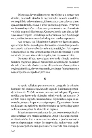 adenáuer novaes


      Disposta a levar adiante seus propósitos e a vencer seu
desafio, buscando atender às necessidades de cada um deles,
com equilíbrio e discernimento, foi mostrando com palavras e atos
que, acima de tudo, estava o amor que sentia por eles. Evitava o
confronto de opiniões e silenciava quando sentia um clima de ri-
validade e agressividade surgir. Quando discutia com eles, se dei-
xava envolver pelo forte desejo de harmonia e paz. Soube agir
com paciência e sem ansiedade de querer mudar as pessoas.
      Aos poucos, sua filha do meio, então com dezesseis anos,
que sempre lhe foi muito ligada, demonstrou curiosidade pelos te-
mas que ela sutilmente abordava durante as refeições. Foi se apro-
ximando mais da mãe também com o intuito de conhecer o local
aonde ela passava a ir e distribuir pães para pessoas carentes.
      Os outros filhos, após alguns meses de silêncio também
foram se chegando, graças à persistência, determinação e ao amor
da mãe. O marido não teve outra alternativa senão respeitar a
opção da família e, de vez em quando, colaborar financeiramente
nas campanhas de ajuda ao próximo.

                               ☯

       A opção religiosa pertence a uma categoria de atitudes
humanas nas quais o arquétipo do sagrado é acionado prepon-
derantemente. Vivê-lo torna-se uma necessidade psicológica na
medida que decorre de vivências primitivas do ser humano. O
contato com o sagrado, transcendente, espiritual ou o que se as-
semelhe, sempre fez parte das origens psicológicas do ser huma-
no. Está em seu perispírito e no inconsciente tal necessidade como
se fosse uma espécie de alimento ao espírito.
       Psiquicamente necessitamos do contato com o espiritual e
de estabelecer uma relação com Deus. O indivíduo que se decla-
ra ateu também tem a mesma necessidade, a qual se encontra
reprimida por algum tempo. Essa repressão, muitas vezes moti-
vada pelo orgulho ferido, precisa ser dissolvida para que a pes-
262
 