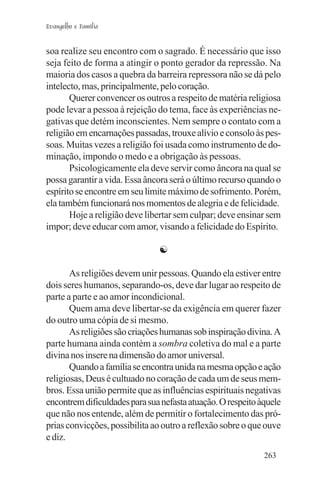 Evangelho e Família


soa realize seu encontro com o sagrado. É necessário que isso
seja feito de forma a atingir o ponto gerador da repressão. Na
maioria dos casos a quebra da barreira repressora não se dá pelo
intelecto, mas, principalmente, pelo coração.
       Querer convencer os outros a respeito de matéria religiosa
pode levar a pessoa à rejeição do tema, face às experiências ne-
gativas que detém inconscientes. Nem sempre o contato com a
religião em encarnações passadas, trouxe alívio e consolo às pes-
soas. Muitas vezes a religião foi usada como instrumento de do-
minação, impondo o medo e a obrigação às pessoas.
       Psicologicamente ela deve servir como âncora na qual se
possa garantir a vida. Essa âncora será o último recurso quando o
espírito se encontre em seu limite máximo de sofrimento. Porém,
ela também funcionará nos momentos de alegria e de felicidade.
       Hoje a religião deve libertar sem culpar; deve ensinar sem
impor; deve educar com amor, visando a felicidade do Espírito.

                               ☯

       As religiões devem unir pessoas. Quando ela estiver entre
dois seres humanos, separando-os, deve dar lugar ao respeito de
parte a parte e ao amor incondicional.
       Quem ama deve libertar-se da exigência em querer fazer
do outro uma cópia de si mesmo.
       As religiões são criações humanas sob inspiração divina. A
parte humana ainda contém a sombra coletiva do mal e a parte
divina nos insere na dimensão do amor universal.
       Quando a família se encontra unida na mesma opção e ação
religiosas, Deus é cultuado no coração de cada um de seus mem-
bros. Essa união permite que as influências espirituais negativas
encontrem dificuldades para sua nefasta atuação. O respeito àquele
que não nos entende, além de permitir o fortalecimento das pró-
prias convicções, possibilita ao outro a reflexão sobre o que ouve
e diz.
                                                             263
 