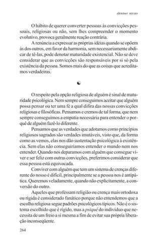 adenáuer novaes


      O hábito de querer converter pessoas às convicções pes-
soais, religiosas ou não, sem lhes compreender o momento
evolutivo, provoca geralmente reação contrária.
      A renúncia a expressar as próprias idéias quando se opõem
às dos outros, em favor da harmonia, sem necessariamente abdi-
car de tê-las, pode denotar maturidade existencial. Não se deve
considerar que as convicções são responsáveis por si só pela
existência da pessoa. Somos mais do que as coisas que acredita-
mos verdadeiras.

                               ☯

       O respeito pela opção religiosa de alguém é sinal de matu-
ridade psicológica. Nem sempre conseguimos aceitar que alguém
possa pensar ou ter uma fé a qual difira das nossas convicções
religiosas e filosóficas. Pensamos e cremos de tal forma, que nem
sempre conseguimos a empatia necessária para entender o por-
quê de alguém fazê-lo diferente.
       Pensamos que as verdades que adotamos como princípios
religiosos sagrados são verdades imutáveis, visto que, da forma
como as vemos, elas nos dão sustentação psicológica à existên-
cia. Sem elas não conseguiríamos entender o mundo nem nos
entender. Quando nos deparamos com alguém que consegue vi-
ver e ser feliz com outras convicções, preferimos considerar que
essa pessoa está equivocada.
       Conviver com alguém que tem um sistema de crenças dife-
rente do nosso é difícil, principalmente se a pessoa nos é antipá-
tica. Queremos veladamente, quando não explicitamente, a con-
versão do outro.
       Aqueles que professam religião ou crença mais ortodoxa
ou rígida é considerado fanático porque não entendemos que a
escolha religiosa segue padrões psicológicos típicos. Não é o sis-
tema escolhido que é rígido, mas a psiquê do indivíduo que ne-
cessita de um freio a si mesma a fim de evitar sua própria libera-
ção inconseqüente.
264
 