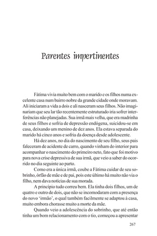 Evangelho e Família




              Parentes impertinentes


       Fátima vivia muito bem com o marido e os filhos numa ex-
celente casa num bairro nobre da grande cidade onde moravam.
Ali iniciaram a vida a dois e ali nasceram seus filhos. Não imagi-
nariam que seu lar tão recentemente estruturado iria sofrer inter-
ferências não planejadas. Sua irmã mais velha, que era madrinha
de seus filhos e sofria de depressão endógena, suicidou-se em
casa, deixando um menino de dez anos. Ela estava separada do
marido há cinco anos e sofria da doença desde adolescente.
       Há dez anos, no dia do nascimento de seu filho, seus pais
faleceram de acidente de carro, quando vinham do interior para
acompanhar o nascimento do primeiro neto, fato que foi motivo
para nova crise depressiva de sua irmã, que veio a saber do ocor-
rido no dia seguinte ao parto.
       Como era a única irmã, coube a Fátima cuidar de seu so-
brinho, órfão de mãe e de pai, pois este último há muito não via o
filho, nem dava notícias de sua morada.
       A princípio tudo correu bem. Ela tinha dois filhos, um de
quatro e outro de dois, que não se incomodaram com a presença
do novo ‘irmão’, o qual também facilmente se adaptou à casa,
muito embora chorasse muito a morte da mãe.
       Quando veio a adolescência do sobrinho, que até então
tinha um bom relacionamento com o tio, começou a apresentar
                                                             267
 