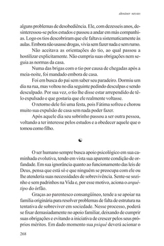 adenáuer novaes


alguns problemas de desobediência. Ele, com dezesseis anos, de-
sinteressou-se pelos estudos e passou a andar em más companhi-
as. Logo os tios descobriram que ele faltava sistematicamente às
aulas. Embora não usasse drogas, vivia sem fazer nada e sem rumo.
       Não aceitava as orientações do tio, ao qual passou a
hostilizar explicitamente. Não cumpria suas obrigações nem se-
guia as normas da casa.
       Numa das brigas com o tio por causa de chegadas após a
meia-noite, foi mandado embora de casa.
       Foi em busca do pai sem saber seu paradeiro. Dormiu um
dia na rua, mas voltou no dia seguinte pedindo desculpas e sendo
desculpado. Por sua vez, o tio lhe disse estar arrependido de tê-
lo expulsado e que gostaria que ele realmente voltasse.
       O retorno dele foi uma festa, pois Fátima sofreu e chorou
muito sua expulsão de casa sem nada poder fazer.
       Após aquele dia seu sobrinho passou a ser outra pessoa,
voltando a ter interesse pelos estudos e a obedecer aquele que o
tomou como filho.

                                ☯

       O ser humano sempre busca apoio psicológico em sua ca-
minhada evolutiva, tendo em vista sua aparente condição de or-
fandade. Em sua ignorância quanto ao funcionamento das leis de
Deus, pensa que está só e que ninguém se preocupa com ele ou
lhe atenderia suas necessidades de sobrevivência. Sente-se sozi-
nho e sem padrinhos na Vida e, por esse motivo, aciona o arqué-
tipo do órfão.
       Graças ao parentesco consangüíneo, tende a se apoiar na
família originária para resolver problemas de falta de estrutura na
tentativa de sobreviver em sociedade. Nesse processo, poderá
se fixar demasiadamente no apoio familiar, deixando de cumprir
suas obrigações e evitando a iniciativa de crescer pelos seus pró-
prios méritos. Em dado momento sua psiquê deverá acionar o
268
 
