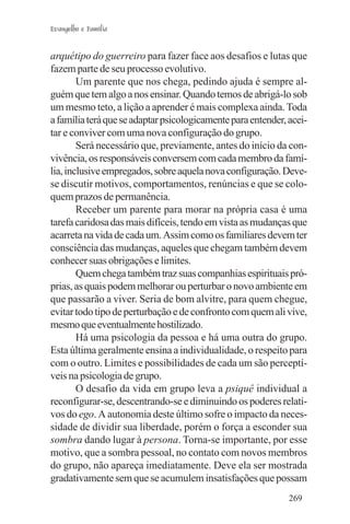 Evangelho e Família


arquétipo do guerreiro para fazer face aos desafios e lutas que
fazem parte de seu processo evolutivo.
        Um parente que nos chega, pedindo ajuda é sempre al-
guém que tem algo a nos ensinar. Quando temos de abrigá-lo sob
um mesmo teto, a lição a aprender é mais complexa ainda. Toda
a família terá que se adaptar psicologicamente para entender, acei-
tar e conviver com uma nova configuração do grupo.
        Será necessário que, previamente, antes do início da con-
vivência, os responsáveis conversem com cada membro da famí-
lia, inclusive empregados, sobre aquela nova configuração. Deve-
se discutir motivos, comportamentos, renúncias e que se colo-
quem prazos de permanência.
        Receber um parente para morar na própria casa é uma
tarefa caridosa das mais difíceis, tendo em vista as mudanças que
acarreta na vida de cada um. Assim como os familiares devem ter
consciência das mudanças, aqueles que chegam também devem
conhecer suas obrigações e limites.
        Quem chega também traz suas companhias espirituais pró-
prias, as quais podem melhorar ou perturbar o novo ambiente em
que passarão a viver. Seria de bom alvitre, para quem chegue,
evitar todo tipo de perturbação e de confronto com quem ali vive,
mesmo que eventualmente hostilizado.
        Há uma psicologia da pessoa e há uma outra do grupo.
Esta última geralmente ensina a individualidade, o respeito para
com o outro. Limites e possibilidades de cada um são perceptí-
veis na psicologia de grupo.
        O desafio da vida em grupo leva a psiquê individual a
reconfigurar-se, descentrando-se e diminuindo os poderes relati-
vos do ego. A autonomia deste último sofre o impacto da neces-
sidade de dividir sua liberdade, porém o força a esconder sua
sombra dando lugar à persona. Torna-se importante, por esse
motivo, que a sombra pessoal, no contato com novos membros
do grupo, não apareça imediatamente. Deve ela ser mostrada
gradativamente sem que se acumulem insatisfações que possam
                                                              269
 