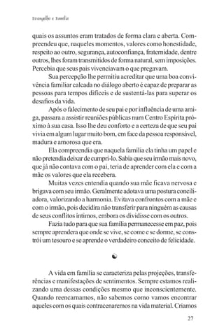 Evangelho e Família


quais os assuntos eram tratados de forma clara e aberta. Com-
preendeu que, naqueles momentos, valores como honestidade,
respeito ao outro, segurança, autoconfiança, fraternidade, dentre
outros, lhes foram transmitidos de forma natural, sem imposições.
Percebia que seus pais vivenciavam o que pregavam.
       Sua percepção lhe permitiu acreditar que uma boa convi-
vência familiar calcada no diálogo aberto é capaz de preparar as
pessoas para tempos difíceis e de sustentá-las para superar os
desafios da vida.
       Após o falecimento de seu pai e por influência de uma ami-
ga, passara a assistir reuniões públicas num Centro Espírita pró-
ximo à sua casa. Isso lhe deu conforto e a certeza de que seu pai
vivia em algum lugar muito bom, em face da pessoa responsável,
madura e amorosa que era.
       Ela compreendia que naquela família ela tinha um papel e
não pretendia deixar de cumpri-lo. Sabia que seu irmão mais novo,
que já não contava com o pai, teria de aprender com ela e com a
mãe os valores que ela recebera.
       Muitas vezes entendia quando sua mãe ficava nervosa e
brigava com seu irmão. Geralmente adotava uma postura concili-
adora, valorizando a harmonia. Evitava confrontos com a mãe e
com o irmão, pois decidira não transferir para ninguém as causas
de seus conflitos íntimos, embora os dividisse com os outros.
       Fazia tudo para que sua família permanecesse em paz, pois
sempre aprendera que onde se vive, se come e se dorme, se cons-
trói um tesouro e se aprende o verdadeiro conceito de felicidade.

                               ☯

      A vida em família se caracteriza pelas projeções, transfe-
rências e manifestações de sentimentos. Sempre estamos reali-
zando uma dessas condições mesmo que inconscientemente.
Quando reencarnamos, não sabemos como vamos encontrar
aqueles com os quais contracenaremos na vida material. Criamos
                                                             27
 