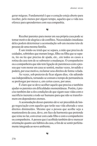 adenáuer novaes


gerar mágoas. Fundamental é que o coração esteja aberto para
receber, pelo menos por algum tempo, aqueles que a vida nos
oferece para aprendermos com sua companhia.

                                ☯

       Receber parentes para morar em sua própria casa pode se
tornar motivo de alegrias e de conflitos. Necessidades imediatas
deles podem determinar a acomodação sob um mesmo teto de
pessoas de uma mesma família.
       É um irmão ou irmã que se separa, a mãe que precisa de
cuidados, sobrinhos que moram longe, filho ou filha que se sepa-
ra, tio ou tia que precisa de ajuda, etc., em todos os casos a
rotina da casa tem de se submeter a mudanças. O companheiro
ou a companheira que não tem ligação de parentesco com a pes-
soa que vem morar em casa se sentirá, muitas vezes, invadido e
poderá, por esse motivo, reclamar seus direitos de forma velada.
       Às vezes, sob pretexto de ficar alguns dias, vão adiando
sua independência, tornando-se comum o tempo de permanência
se prolongar por meses e, em certos casos, por anos.
       É claro que se deve acolher aquele que precisa e também
ajudar os parentes em dificuldades momentâneas. Porém, é pre-
ciso também dar a eles condições de que sigam suas vidas com o
sacrifício inerente a todo ser humano para que não se transfor-
mem em dependentes eternos.
       A acomodação desses parentes deve ser precedida de lon-
ga negociação com aqueles que terão sua vida alterada e seus
direitos diminuídos. Mesmo que a pessoa que acolhe seja a
mantenedora da casa, deve, em face da harmonia que pretende
que reine no lar, conversar com cada filho e com o companheiro
ou companheira. A pessoa que é acolhida também deve merecer
orientação quanto aos hábitos da casa, a fim de se sentir perfeita-
mente integrada ao novo ambiente.

                                ☯
270
 