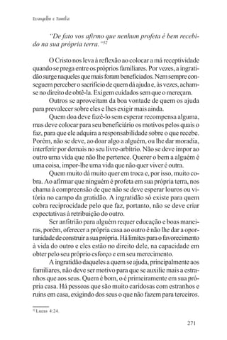 Evangelho e Família


     “De fato vos afirmo que nenhum profeta é bem recebi-
do na sua própria terra.”52

       O Cristo nos leva à reflexão ao colocar a má receptividade
quando se prega entre os próprios familiares. Por vezes, a ingrati-
dão surge naqueles que mais foram beneficiados. Nem sempre con-
seguem perceber o sacrifício de quem dá ajuda e, às vezes, acham-
se no direito de obtê-la. Exigem cuidados sem que o mereçam.
       Outros se aproveitam da boa vontade de quem os ajuda
para prevalecer sobre eles e lhes exigir mais ainda.
       Quem doa deve fazê-lo sem esperar recompensa alguma,
mas deve colocar para seu beneficiário os motivos pelos quais o
faz, para que ele adquira a responsabilidade sobre o que recebe.
Porém, não se deve, ao doar algo a alguém, ou lhe dar moradia,
interferir por demais no seu livre-arbítrio. Não se deve impor ao
outro uma vida que não lhe pertence. Querer o bem a alguém é
uma coisa, impor-lhe uma vida que não quer viver é outra.
       Quem muito dá muito quer em troca e, por isso, muito co-
bra. Ao afirmar que ninguém é profeta em sua própria terra, nos
chama à compreensão de que não se deve esperar louros ou vi-
tória no campo da gratidão. A ingratidão só existe para quem
cobra reciprocidade pelo que faz, portanto, não se deve criar
expectativas à retribuição do outro.
       Ser anfitrião para alguém requer educação e boas manei-
ras, porém, oferecer a própria casa ao outro é não lhe dar a opor-
tunidade de construir a sua própria. Há limites para o favorecimento
à vida do outro e eles estão no direito dele, na capacidade em
obter pelo seu próprio esforço e em seu merecimento.
       A ingratidão daqueles a quem se ajuda, principalmente aos
familiares, não deve ser motivo para que se auxilie mais a estra-
nhos que aos seus. Quem é bom, o é primeiramente em sua pró-
pria casa. Há pessoas que são muito caridosas com estranhos e
ruins em casa, exigindo dos seus o que não fazem para terceiros.

52
     Lucas 4:24.

                                                               271
 