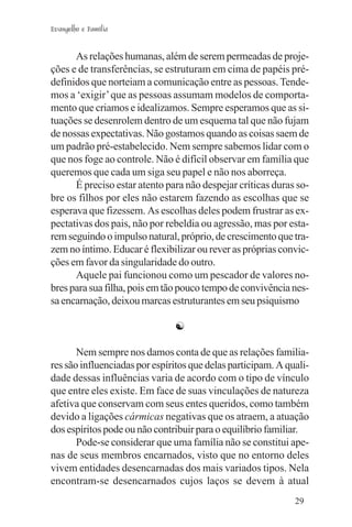 Evangelho e Família


      As relações humanas, além de serem permeadas de proje-
ções e de transferências, se estruturam em cima de papéis pré-
definidos que norteiam a comunicação entre as pessoas. Tende-
mos a ‘exigir’ que as pessoas assumam modelos de comporta-
mento que criamos e idealizamos. Sempre esperamos que as si-
tuações se desenrolem dentro de um esquema tal que não fujam
de nossas expectativas. Não gostamos quando as coisas saem de
um padrão pré-estabelecido. Nem sempre sabemos lidar com o
que nos foge ao controle. Não é difícil observar em família que
queremos que cada um siga seu papel e não nos aborreça.
      É preciso estar atento para não despejar críticas duras so-
bre os filhos por eles não estarem fazendo as escolhas que se
esperava que fizessem. As escolhas deles podem frustrar as ex-
pectativas dos pais, não por rebeldia ou agressão, mas por esta-
rem seguindo o impulso natural, próprio, de crescimento que tra-
zem no íntimo. Educar é flexibilizar ou rever as próprias convic-
ções em favor da singularidade do outro.
      Aquele pai funcionou como um pescador de valores no-
bres para sua filha, pois em tão pouco tempo de convivência nes-
sa encarnação, deixou marcas estruturantes em seu psiquismo

                               ☯

       Nem sempre nos damos conta de que as relações familia-
res são influenciadas por espíritos que delas participam. A quali-
dade dessas influências varia de acordo com o tipo de vínculo
que entre eles existe. Em face de suas vinculações de natureza
afetiva que conservam com seus entes queridos, como também
devido a ligações cármicas negativas que os atraem, a atuação
dos espíritos pode ou não contribuir para o equilíbrio familiar.
       Pode-se considerar que uma família não se constitui ape-
nas de seus membros encarnados, visto que no entorno deles
vivem entidades desencarnadas dos mais variados tipos. Nela
encontram-se desencarnados cujos laços se devem à atual
                                                              29
 