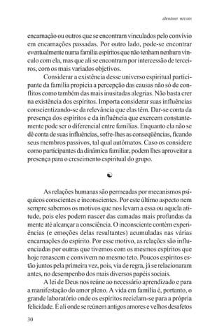 adenáuer novaes


encarnação ou outros que se encontram vinculados pelo convívio
em encarnações passadas. Por outro lado, pode-se encontrar
eventualmente numa família espíritos que não tenham nenhum vín-
culo com ela, mas que ali se encontram por intercessão de tercei-
ros, com os mais variados objetivos.
        Considerar a existência desse universo espiritual partici-
pante da família propicia a percepção das causas não só de con-
flitos como também das mais inusitadas alegrias. Não basta crer
na existência dos espíritos. Importa considerar suas influências
conscientizando-se da relevância que elas têm. Dar-se conta da
presença dos espíritos e da influência que exercem constante-
mente pode ser o diferencial entre famílias. Enquanto ela não se
dê conta de suas influências, sofre-lhes as conseqüências, ficando
seus membros passivos, tal qual autômatos. Caso os considere
como participantes da dinâmica familiar, podem lhes aproveitar a
presença para o crescimento espiritual do grupo.

                                ☯

       As relações humanas são permeadas por mecanismos psí-
quicos conscientes e inconscientes. Por este último aspecto nem
sempre sabemos os motivos que nos levam a essa ou aquela ati-
tude, pois eles podem nascer das camadas mais profundas da
mente até alcançar a consciência. O inconsciente contém experi-
ências (e emoções delas resultantes) acumuladas nas várias
encarnações do espírito. Por esse motivo, as relações são influ-
enciadas por outras que tivemos com os mesmos espíritos que
hoje renascem e convivem no mesmo teto. Poucos espíritos es-
tão juntos pela primeira vez, pois, via de regra, já se relacionaram
antes, no desempenho dos mais diversos papéis sociais.
       A lei de Deus nos reúne ao necessário aprendizado e para
a manifestação do amor pleno. A vida em família é, portanto, o
grande laboratório onde os espíritos reciclam-se para a própria
felicidade. É ali onde se reúnem antigos amores e velhos desafetos
30
 