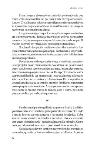 adenáuer novaes


      Essas imagens são modelos cunhados pela tendência que
todos temos de encontrar um pai ou u’a mãe exemplares e idea-
lizados. Cristalizamos psiquicamente figuras cujas características
se aproximam daqueles modelos e as transformamos em imagens
recorrentes na mente inconsciente.
      Imaginemos alguém que teve um péssimo pai, na atual ou
em outra encarnação. Terá que fazer algum esforço para aceitar
um novo pai, mesmo que ele seja efetivamente um bom pai. O
mesmo ocorrerá em relação aos outros papéis familiares.
      O acúmulo dos papéis resultantes das vidas sucessivas for-
mará internamente uma imagem de pai, que tenderá a ser projeta-
da externamente, sendo que o último exercerá maior influência na
encarnação posterior.
      Devemos entender que todos temos a tendência arquetípi-
ca de projetar nosso mundo interno no externo. As pessoas com
quem convivemos servem também para que, inconscientemente,
lancemos nosso próprio caráter nelas. Os aspectos inconscientes
da personalidade do ser humano são invariavelmente colocados
sobre aqueles com os quais nos relacionamos. Daí a importância
de analisar a idéia que se tem dos próprios familiares como parte
do seu psiquismo inconsciente. Assim pode-se conhecer um pouco
mais sobre si mesmo través da relação com o outro, pois nele
projetamos boa parte daquilo que somos.

                               ☯

       Fundamental para o equilíbrio e a paz em família é o diálo-
go afetivo entre seus membros, principalmente nos momentos onde
a tensão interna da casa ameace a harmonia doméstica. Cabe
sempre aos responsáveis pelo lar a iniciativa, não se esperando
que ‘quem não tenha razão’ peça desculpas ou fale primeiro. Quem
compreende mais deve iniciar o processo de harmonização.
       Tais diálogos devem também ocorrer fora dos momentos
de tensão, quando os ânimos não estejam exaltados. Após as
32
 