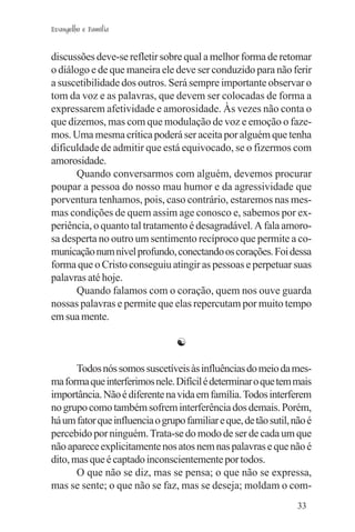 Evangelho e Família


discussões deve-se refletir sobre qual a melhor forma de retomar
o diálogo e de que maneira ele deve ser conduzido para não ferir
a suscetibilidade dos outros. Será sempre importante observar o
tom da voz e as palavras, que devem ser colocadas de forma a
expressarem afetividade e amorosidade. Às vezes não conta o
que dizemos, mas com que modulação de voz e emoção o faze-
mos. Uma mesma crítica poderá ser aceita por alguém que tenha
dificuldade de admitir que está equivocado, se o fizermos com
amorosidade.
       Quando conversarmos com alguém, devemos procurar
poupar a pessoa do nosso mau humor e da agressividade que
porventura tenhamos, pois, caso contrário, estaremos nas mes-
mas condições de quem assim age conosco e, sabemos por ex-
periência, o quanto tal tratamento é desagradável. A fala amoro-
sa desperta no outro um sentimento recíproco que permite a co-
municação num nível profundo, conectando os corações. Foi dessa
forma que o Cristo conseguiu atingir as pessoas e perpetuar suas
palavras até hoje.
       Quando falamos com o coração, quem nos ouve guarda
nossas palavras e permite que elas repercutam por muito tempo
em sua mente.

                                 ☯

       Todos nós somos suscetíveis às influências do meio da mes-
ma forma que interferimos nele. Difícil é determinar o que tem mais
importância. Não é diferente na vida em família. Todos interferem
no grupo como também sofrem interferência dos demais. Porém,
há um fator que influencia o grupo familiar e que, de tão sutil, não é
percebido por ninguém. Trata-se do modo de ser de cada um que
não aparece explicitamente nos atos nem nas palavras e que não é
dito, mas que é captado inconscientemente por todos.
       O que não se diz, mas se pensa; o que não se expressa,
mas se sente; o que não se faz, mas se deseja; moldam o com-
                                                                  33
 
