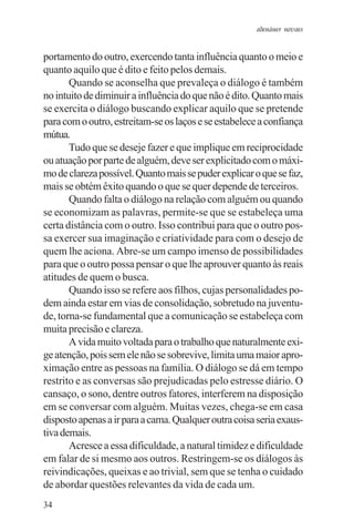 adenáuer novaes


portamento do outro, exercendo tanta influência quanto o meio e
quanto aquilo que é dito e feito pelos demais.
       Quando se aconselha que prevaleça o diálogo é também
no intuito de diminuir a influência do que não é dito. Quanto mais
se exercita o diálogo buscando explicar aquilo que se pretende
para com o outro, estreitam-se os laços e se estabelece a confiança
mútua.
       Tudo que se deseje fazer e que implique em reciprocidade
ou atuação por parte de alguém, deve ser explicitado com o máxi-
mo de clareza possível. Quanto mais se puder explicar o que se faz,
mais se obtém êxito quando o que se quer depende de terceiros.
       Quando falta o diálogo na relação com alguém ou quando
se economizam as palavras, permite-se que se estabeleça uma
certa distância com o outro. Isso contribui para que o outro pos-
sa exercer sua imaginação e criatividade para com o desejo de
quem lhe aciona. Abre-se um campo imenso de possibilidades
para que o outro possa pensar o que lhe aprouver quanto às reais
atitudes de quem o busca.
       Quando isso se refere aos filhos, cujas personalidades po-
dem ainda estar em vias de consolidação, sobretudo na juventu-
de, torna-se fundamental que a comunicação se estabeleça com
muita precisão e clareza.
       A vida muito voltada para o trabalho que naturalmente exi-
ge atenção, pois sem ele não se sobrevive, limita uma maior apro-
ximação entre as pessoas na família. O diálogo se dá em tempo
restrito e as conversas são prejudicadas pelo estresse diário. O
cansaço, o sono, dentre outros fatores, interferem na disposição
em se conversar com alguém. Muitas vezes, chega-se em casa
disposto apenas a ir para a cama. Qualquer outra coisa seria exaus-
tiva demais.
       Acresce a essa dificuldade, a natural timidez e dificuldade
em falar de si mesmo aos outros. Restringem-se os diálogos às
reivindicações, queixas e ao trivial, sem que se tenha o cuidado
de abordar questões relevantes da vida de cada um.
34
 