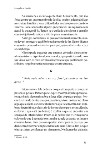 Evangelho e Família


        As acusações, mesmo que tenham fundamento, que são
feitas contra um outro membro da família, tendem a desestabilizar
a estrutura familiar e levar dificuldades ao diálogo e ao convívio
fraterno. Pode-se abordar alguém que cometeu um equívoco sem
acusá-lo ou agredi-lo. Tendo-se o cuidado de colocar a questão
com o objetivo de educar e não de punir sumariamente.
        As brigas domésticas, as quais ocorrem naturalmente, nun-
ca devem ameaçar o equilíbrio e a harmonia do lar. Quem discute
com outra pessoa deve atentar para que, após a discussão, a paz
se estabeleça.
        Não se pode esquecer que estamos cercados de testemu-
nhas invisíveis, espíritos desencarnados, que participam de nos-
sas vidas, com os mais diversos interesses e que contribuem po-
sitiva ou negativamente para o que ocorre em casa.

                                ☯

     “Vinde após mim, e eu vos farei pescadores de ho-
mens.”6

       Interessante a fala de Jesus no que diz respeito a comparar
pessoas a peixes. Parece que ele quis mostrar àqueles pescado-
res que havia algo mais nobre a fazer além de pescar peixes. Pes-
car é retirar de dentro da água para fora, isto é, colocar no claro
algo que está no escuro; é iluminar o que se encontra nas som-
bras; é permitir que algo saia do inconsciente para a consciência;
é elevar o que está em baixo; é exaltar o que se encontra em
situação de inferioridade. Poder-se-ia pensar que o Cristo estaria
colocando que é necessário estimular aquele cuja auto-estima se
encontra baixa. Suas palavras podem servir para os pais que po-
dem se transformar em pescadores de seus filhos a fim de que
eles se sintam confiantes em si mesmos. Nenhuma das palavras

6
    Mateus 4:19.

                                                               35
 