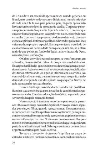adenáuer novaes


do Cristo deve ser entendida apenas em seu sentido genérico ou
literal, mas considerando-as como dirigidas ao mundo psíquico
de cada um. Ele falava para poucos, pois, naquela época, não
havia recursos técnicos de propagação da fala. Comparar pesso-
as a peixes é mais do que uma figura de retórica. É colocar que
cada ser humano pode, com suas palavras e atos, contribuir para
estimular o outro em seu processo de desenvolvimento da cons-
ciência espiritual. Estimular os filhos é dever dos pais e não lhes
exige nenhum preparo especial. Basta que se tenha o cuidado de
estar atento a essa necessidade para que eles, um dia, se sintam
mais do que peixes no fundo das águas, mas criaturas de Deus,
nascidas para a iluminação.
       O Cristo convidou pescadores para se transformarem em
apóstolos, num ministério diferente do que estavam habituados.
Enxergou habilidades que eles mesmos desconheciam que pode-
riam exercer. Agiu como um pai ao descobrir as potencialidades
dos filhos estimulando-os a que as utilizem em suas vidas. Ao
convocá-los diretamente transmitiu segurança no que fazia não
deixando margem de dúvidas quanto ao que queria. Serviu de
guia para aquelas pessoas simples.
       Essa é a tarefa que nos cabe diante da indecisão dos filhos.
Iluminar suas consciências para a escolha do caminho mais segu-
ro em suas vidas. Dar-lhes educação doméstica, a qual não pode
ser substituída pela educação formal.
       Nesse aspecto é também importante para os pais passar
aos filhos a confiança no auxílio espiritual, visto que somos segui-
dos por eles, os filhos, quando reencarnamos. Eles também nos
influenciam nas escolhas profissionais e contribuem para que en-
contremos o melhor caminho de acordo com os planejamentos
reencarnatórios que fizemos. Nenhum ser humano é uma ilha, pois
mesmo encarnado não se encontra isolado daqueles que fazem
parte de sua família espiritual. Saber que contamos com os Bons
Espíritos contribui para nosso sucesso.
       Tornar-se ‘pescador de homens’ significa ser capaz de
entender a natureza humana e encantar-se com ela iluminando os
36
 