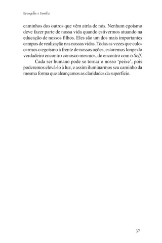 Evangelho e Família


caminhos dos outros que vêm atrás de nós. Nenhum egoísmo
deve fazer parte de nossa vida quando estivermos atuando na
educação de nossos filhos. Eles são um dos mais importantes
campos de realização nas nossas vidas. Todas as vezes que colo-
carmos o egoísmo à frente de nossas ações, estaremos longe do
verdadeiro encontro conosco mesmos, do encontro com o Self.
      Cada ser humano pode se tornar o nosso ‘peixe’, pois
poderemos elevá-lo à luz, e assim iluminarmos seu caminho da
mesma forma que alcançamos as claridades da superfície.




                                                           37
 