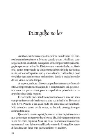 adenáuer novaes




                Evangelho no lar


        Amilton é dedicado expositor espírita num Centro em bair-
ro distante de onde mora. Mesmo casado e com três filhos, con-
segue dedicar-se à tarefa evangélica sem comprometer suas obri-
gações para com a família. Divide-se entre seu trabalho profissi-
onal como empregado de uma empresa bancária de economia
mista, o Centro Espírita a que ajudou a fundar e a família, à qual
ele dirige seus sentimentos mais nobres, dando a cada dimensão
de sua vida o devido tempo.
        A esposa, embora não o acompanhe em suas tarefas espí-
ritas, compreende e aceita quando o companheiro sai, pelo me-
nos uma vez por semana, para suas palestras pelos bairros da
grande cidade onde moram.
        Ele acredita que está desempenhando com sucesso seus
compromissos espirituais e acha que sua missão na Terra está
indo bem. Porém, é em casa onde ele sente mais dificuldade.
Não entende a causa de, às vezes, no lar, não conseguir o que
alcança fora dele.
        Quando faz suas exposições sobre temas espíritas conse-
gue convencer as pessoas daquilo que diz. Sabe argumentar em
favor das teses espíritas. Mas, em casa, quando realiza o encon-
tro semanal para leitura e análise de temas do Evangelho, sente
dificuldade em fazer com que seus filhos os aceitem.
38
 