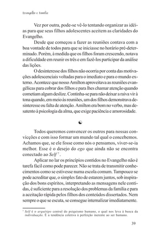 Evangelho e Família


       Vez por outra, pode-se vê-lo tentando organizar as idéi-
as para que seus filhos adolescentes aceitem as claridades do
Evangelho.
       Desde que começou a fazer as reuniões contava com a
boa vontade de todos para que se iniciasse no horário pré-deter-
minado. Porém, à medida que os filhos foram crescendo, notava
a dificuldade em reunir os três e em fazê-los participar da análise
das lições.
       O desinteresse dos filhos não ocorria por conta das motiva-
ções adolescenciais voltadas para o imediato e para o mundo ex-
terno. Acontece que nosso Amilton aproveitava as reuniões evan-
gélicas para cobrar dos filhos e para lhes chamar atenção quando
cometiam algum deslize. Continha-se para não deixar a raiva vir à
tona quando, em meio às reuniões, um dos filhos demonstrava de-
sinteresse ou falta de atenção. Amilton era bom no verbo, mas de-
satento à psicologia da alma, que exige paciência e amorosidade.

                                      ☯
       Todos queremos convencer os outros para nossas con-
vicções e com isso formar um mundo tal qual o concebemos.
Achamos que, se ele fosse como nós o pensamos, viver-se-ia
melhor. Esse é o desejo do ego que ainda não se encontra
conectado ao Self 7 .
       Aplicar no lar os princípios contidos no Evangelho não é
tarefa fácil como pode parecer. Não se trata de transmitir conhe-
cimentos como se estivesse numa escola comum. Tampouco se
pode acreditar que, o simples fato de estarem juntos, sob inspira-
ção dos bons espíritos, interpretando as mensagens nele conti-
das, é suficiente para a resolução dos problemas da família e para
a aceitação rápida pelos filhos dos conteúdos dissertados. Nem
sempre o que se escuta, se consegue internalizar imediatamente.

7
    Self é o arquétipo central do psiquismo humano, o qual nos leva à busca da
    individuação. É a tendência coletiva à perfeição inerente ao ser humano.

                                                                         39
 
