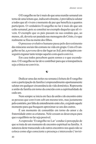 adenáuer novaes


       O Evangelho no lar é mais do que uma reunião semanal em
torno de uma leitura que, indiscutivelmente, é providência salutar
a todos que ali vivem e momento de paz que beneficia a quantos
participem. O verdadeiro Evangelho no lar é mais do que um
culto semanal, pois se constitui no exemplo daqueles que ali vi-
vem. O exemplo que os pais passam na sua conduta que, ao
menos, ali, deveria ser pautada nas mensagens do Cristo, é o que
realmente se fixa na mente dos filhos.
       O processo evolutivo humano passa pelo desvestimento
das máscaras sociais tão comuns na vida em grupo. Com o Evan-
gelho no lar, a persona deve dar lugar ao Self, pois ninguém con-
seguirá enganar tanto tempo aqueles com quem convive.
       Em casa todos percebem quem somos e o que esconde-
mos. O Evangelho no lar deve contribuir para que a transparência
seja a tônica no convívio.

                                 ☯

       Dedicar uma das noites na semana à leitura do Evangelho
com a participação da família é empreendimento oportunamente
salutar em qualquer circunstância da vida doméstica. Representa
a união da família em torno da conexão com a espiritualidade de
cada um.
       Nem sempre se inicia em face da união e do encontro entre
as pessoas que convivem sob um mesmo teto, mas justamente
pelo contrário, por falta de entendimento entre eles, exigindo aquele
momento para que busquem aproximar-se uns dos outros.
       É um momento de comunhão em torno do amor e da
fraternidade entre as criaturas. Nele cessam as desavenças para
que o equilíbrio no lar seja possível.
       A expressão ‘Evangelho no Lar’ conduz à percepção de
que se trata de um momento de encontro espiritual na família. A
natureza deste transcende a de outros encontros nos quais não se
coloca como algo consciente a presença e intercessão (‘invisí-
40
 