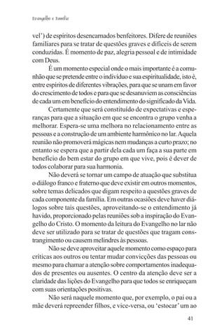 Evangelho e Família


vel’) de espíritos desencarnados benfeitores. Difere de reuniões
familiares para se tratar de questões graves e difíceis de serem
conduzidas. É momento de paz, alegria pessoal e de intimidade
com Deus.
       É um momento especial onde o mais importante é a comu-
nhão que se pretende entre o indivíduo e sua espiritualidade, isto é,
entre espíritos de diferentes vibrações, para que se unam em favor
do crescimento de todos e para que se desanuviem as consciências
de cada um em benefício do entendimento do significado da Vida.
       Certamente que será constituído de expectativas e espe-
ranças para que a situação em que se encontra o grupo venha a
melhorar. Espera-se uma melhora no relacionamento entre as
pessoas e a construção de um ambiente harmônico no lar. Aquela
reunião não promoverá mágicas nem mudanças a curto prazo; no
entanto se espera que a partir dela cada um faça a sua parte em
benefício do bem estar do grupo em que vive, pois é dever de
todos colaborar para sua harmonia.
       Não deverá se tornar um campo de atuação que substitua
o diálogo franco e fraterno que deve existir em outros momentos,
sobre temas delicados que digam respeito a questões graves de
cada componente da família. Em outras ocasiões deve haver diá-
logos sobre tais questões, aproveitando-se o entendimento já
havido, proporcionado pelas reuniões sob a inspiração do Evan-
gelho do Cristo. O momento da leitura do Evangelho no lar não
deve ser utilizado para se tratar de questões que tragam cons-
trangimento ou causem melindres às pessoas.
       Não se deve aproveitar aquele momento como espaço para
críticas aos outros ou tentar mudar convicções das pessoas ou
mesmo para chamar a atenção sobre comportamentos inadequa-
dos de presentes ou ausentes. O centro da atenção deve ser a
claridade das lições do Evangelho para que todos se enriqueçam
com suas orientações positivas.
       Não será naquele momento que, por exemplo, o pai ou a
mãe deverá repreender filhos, e vice-versa, ou ‘estocar’ um ao
                                                                 41
 