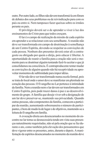 adenáuer novaes


outro. Por outro lado, os filhos não devem transformá-la em fórum
de debates dos seus problemas ou de reivindicação para com os
pais ou entre si. Nem tampouco fazer queixas sobre os irmãos
perante os pais.
       O privilégio deverá ser o de aprender a viver à luz dos
ensinamentos do Cristo para que todos cresçam.
       O lar é o campo de realização da missão de cada espírito
em aprender a se relacionar com seu semelhante. A reunião não
deve ser transformada em campo de doutrinação à semelhança
de um Centro Espírita, devendo-se respeitar as convicções de
cada pessoa. Nenhum dos presentes deverá estar ali a contra-
gosto ou obrigado por quem o dirija, pois educar é libertar. A
oportunidade de reunir a família para a oração não será o mo-
mento para se doutrinar alguém tentando fazê-lo aceitar o que já
consolidamos na consciência. É contraproducente tentar mudar
as convicções de alguém quando não há receptividade ou apro-
veitar momentos de sublimidade para impor idéias.
       O lar não deve ser transformado numa escola formal, pois
se trata do local onde o amor deve se manifestar em plenitude no
coração das pessoas. O Evangelho no Lar pertence à intimidade
da família. Nem a reunião nem o lar devem ser transformados em
Centro Espírita, pois pode trazer danos à paz e ao desenvolvi-
mento do grupo. A família que deseje viver sob a designação de
um lar deve preservar-se, mantendo sua privacidade. Quando
outras pessoas, não componentes da família, comecem a partici-
par da reunião, aumentando sobremaneira o número de partici-
pantes, é hora de mudá-la de lugar e de objetivos, mantendo-se a
leitura do Evangelho em família.
       A evocação direta aos desencarnados no momento do en-
contro no lar torna-se desnecessária tendo em vista suas presen-
ças naturalmente requisitadas, não só pela oração que se faz du-
rante o ato, como também pela elevação dos pensamentos que
deve vigorar entre os presentes, antes, durante e depois. A mani-
festação de espíritos desencarnados no momento da reunião deve
42
 