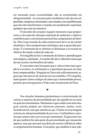 Evangelho e Família


ser encarada como eventualidade, não se constituindo em
obrigatoriedade. As comunicações mediúnicas não devem ser
proibidas, tampouco estimuladas, mas tratadas com equilíbrio para
que elas não transformem a reunião em atendimento espiritual,
qualquer que seja sua natureza.
       O encontro de corações naquele momento é que propor-
ciona a elevação da vibração espiritual do ambiente e objetiva
contribuir para o crescimento pessoal dos componentes da famí-
lia. Não é uma reunião de culto externo nem deve ser de caráter
ritualístico. Deve proporcionar satisfação e paz a quem dela par-
ticipe. É o momento de se eliminar as diferenças e se escutar no
silêncio da oração a alma de cada um.
       O evangelho no lar é o momento de leitura e aprendizagem
com alegria e satisfação. A reunião não deve substituir outras que
devam ocorrer em benefício de todos.
       É o encontro com Jesus para que a vida se torne mais agra-
dável e as dores, os sofrimentos e a ignorância possam ser mais
bem compreendidos. Ninguém na Terra está suficientemente se-
guro que não precise de uma luz em seu caminho. O Evangelho,
tanto quanto outros códigos de amor que a humanidade possui,
permite que enxerguemos a Vida como um presente de Deus.

                               ☯

      Nas relações humanas predominam a exteriorização de
valores e aspectos da personalidade que são agradáveis ao meio
no qual nos encontramos. Mostramos o que condiz com uma ima-
gem externa própria aos interesses pessoais, muitas vezes
inconfessáveis, mas que satisfaz ao ego. Chama-se essa imagem
externa ou sub-personalidade de persona. Confundimos a pes-
soa que somos com a persona que mostramos. Esquecemo-nos
de que também há uma parte da personalidade que raramente
aparece, mas que nem por isso deixa de exercer influência sobre
o comportamento humano. Essa parte, que também é uma sub-
                                                              43
 