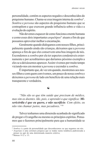 adenáuer novaes


personalidade, contém os aspectos negados e desconhecidos do
psiquismo humano. Chama-se essa imagem interna de sombra8 .
Sombra e persona são aspectos do psiquismo humano que se
contrapõem e que exercem grande influência sobre a vida e a
evolução do espírito.
       Não devemos esquecer de como funciona a mente humana
e como esses dois importantes arquétipos9 atuam a fim de que
possamos aproveitar melhor a encarnação.
       Geralmente quando dialogamos com nossos filhos, princi-
palmente quando ainda são crianças, deixamos que a persona
apareça a fim de que eles conservem uma boa imagem de nós.
Escondemos a sombra por ela ter aspectos condenáveis exter-
namente e por acreditarmos que daríamos péssimo exemplo a
eles se a deixássemos aparecer. Assim vivemos por muito tempo
viciando-nos em mostrar a persona e esconder a sombra.
       É importante que, de vez em quando, mostremos aos nos-
sos filhos e com quem convivemos, um pouco de nossa sombra e
deixemos a persona de lado em benefício de uma relação mais
transparente e verdadeira.

                                      ☯

      “Não são os que têm saúde que precisam de médico,
mas sim os doentes. Ide, pois, e aprendei o que significa: Mi-
sericórdia é que eu quero, e não sacrifício. Com efeito, eu
não vim chamar justos, mas pecadores.”10

      Talvez tenhamos uma dimensão acanhada do significado
de pregar o Evangelho ou mesmo os princípios espíritas. Pensa-
mos que o fazemos principalmente para que a humanidade se

8
   Sombra é a parte da personalidade que desconhecemos ou que negamos em nós.
9
   Arquétipo é uma estrutura psíquica que se traduz numa tendência padronizada a
   pensar ou agir de uma determinada maneira coletiva.
10
   Mateus 9:12 e 13.

44
 