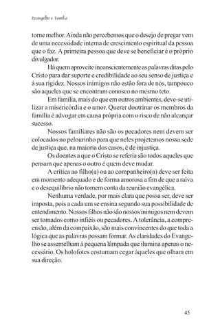 Evangelho e Família


torne melhor. Ainda não percebemos que o desejo de pregar vem
de uma necessidade interna de crescimento espiritual da pessoa
que o faz. A primeira pessoa que deve se beneficiar é o próprio
divulgador.
       Há quem aproveite inconscientemente as palavras ditas pelo
Cristo para dar suporte e credibilidade ao seu senso de justiça e
à sua rigidez. Nossos inimigos não estão fora de nós, tampouco
são aqueles que se encontram conosco no mesmo teto.
       Em família, mais do que em outros ambientes, deve-se uti-
lizar a misericórdia e o amor. Querer doutrinar os membros da
família é advogar em causa própria com o risco de não alcançar
sucesso.
       Nossos familiares não são os pecadores nem devem ser
colocados no pelourinho para que neles projetemos nossa sede
de justiça que, na maioria dos casos, é de injustiça.
       Os doentes a que o Cristo se referia são todos aqueles que
pensam que apenas o outro é quem deve mudar.
       A crítica ao filho(a) ou ao companheiro(a) deve ser feita
em momento adequado e de forma amorosa a fim de que a raiva
e o desequilíbrio não tomem conta da reunião evangélica.
       Nenhuma verdade, por mais clara que possa ser, deve ser
imposta, pois a cada um se ensina segundo sua possibilidade de
entendimento. Nossos filhos não são nossos inimigos nem devem
ser tomados como infiéis ou pecadores. A tolerância, a compre-
ensão, além da compaixão, são mais convincentes do que toda a
lógica que as palavras possam formar. As claridades do Evange-
lho se assemelham à pequena lâmpada que ilumina apenas o ne-
cessário. Os holofotes costumam cegar àqueles que olham em
sua direção.




                                                             45
 