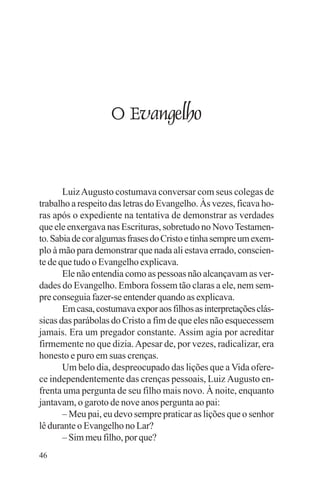 adenáuer novaes




                    O Evangelho


       Luiz Augusto costumava conversar com seus colegas de
trabalho a respeito das letras do Evangelho. Às vezes, ficava ho-
ras após o expediente na tentativa de demonstrar as verdades
que ele enxergava nas Escrituras, sobretudo no Novo Testamen-
to. Sabia de cor algumas frases do Cristo e tinha sempre um exem-
plo à mão para demonstrar que nada ali estava errado, conscien-
te de que tudo o Evangelho explicava.
       Ele não entendia como as pessoas não alcançavam as ver-
dades do Evangelho. Embora fossem tão claras a ele, nem sem-
pre conseguia fazer-se entender quando as explicava.
       Em casa, costumava expor aos filhos as interpretações clás-
sicas das parábolas do Cristo a fim de que eles não esquecessem
jamais. Era um pregador constante. Assim agia por acreditar
firmemente no que dizia. Apesar de, por vezes, radicalizar, era
honesto e puro em suas crenças.
       Um belo dia, despreocupado das lições que a Vida ofere-
ce independentemente das crenças pessoais, Luiz Augusto en-
frenta uma pergunta de seu filho mais novo. À noite, enquanto
jantavam, o garoto de nove anos pergunta ao pai:
       – Meu pai, eu devo sempre praticar as lições que o senhor
lê durante o Evangelho no Lar?
       – Sim meu filho, por que?
46
 