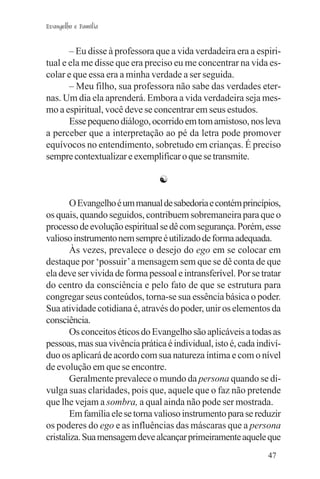Evangelho e Família


       – Eu disse à professora que a vida verdadeira era a espiri-
tual e ela me disse que era preciso eu me concentrar na vida es-
colar e que essa era a minha verdade a ser seguida.
       – Meu filho, sua professora não sabe das verdades eter-
nas. Um dia ela aprenderá. Embora a vida verdadeira seja mes-
mo a espiritual, você deve se concentrar em seus estudos.
       Esse pequeno diálogo, ocorrido em tom amistoso, nos leva
a perceber que a interpretação ao pé da letra pode promover
equívocos no entendimento, sobretudo em crianças. É preciso
sempre contextualizar e exemplificar o que se transmite.

                                ☯

        O Evangelho é um manual de sabedoria e contém princípios,
os quais, quando seguidos, contribuem sobremaneira para que o
processo de evolução espiritual se dê com segurança. Porém, esse
valioso instrumento nem sempre é utilizado de forma adequada.
        Às vezes, prevalece o desejo do ego em se colocar em
destaque por ‘possuir’ a mensagem sem que se dê conta de que
ela deve ser vivida de forma pessoal e intransferível. Por se tratar
do centro da consciência e pelo fato de que se estrutura para
congregar seus conteúdos, torna-se sua essência básica o poder.
Sua atividade cotidiana é, através do poder, unir os elementos da
consciência.
        Os conceitos éticos do Evangelho são aplicáveis a todas as
pessoas, mas sua vivência prática é individual, isto é, cada indiví-
duo os aplicará de acordo com sua natureza íntima e com o nível
de evolução em que se encontre.
        Geralmente prevalece o mundo da persona quando se di-
vulga suas claridades, pois que, aquele que o faz não pretende
que lhe vejam a sombra, a qual ainda não pode ser mostrada.
        Em família ele se torna valioso instrumento para se reduzir
os poderes do ego e as influências das máscaras que a persona
cristaliza. Sua mensagem deve alcançar primeiramente aquele que
                                                                47
 