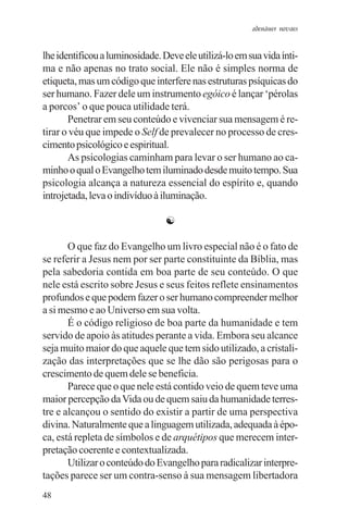 adenáuer novaes


lhe identificou a luminosidade. Deve ele utilizá-lo em sua vida ínti-
ma e não apenas no trato social. Ele não é simples norma de
etiqueta, mas um código que interfere nas estruturas psíquicas do
ser humano. Fazer dele um instrumento egóico é lançar ‘pérolas
a porcos’ o que pouca utilidade terá.
       Penetrar em seu conteúdo e vivenciar sua mensagem é re-
tirar o véu que impede o Self de prevalecer no processo de cres-
cimento psicológico e espiritual.
       As psicologias caminham para levar o ser humano ao ca-
minho o qual o Evangelho tem iluminado desde muito tempo. Sua
psicologia alcança a natureza essencial do espírito e, quando
introjetada, leva o indivíduo à iluminação.

                                 ☯

       O que faz do Evangelho um livro especial não é o fato de
se referir a Jesus nem por ser parte constituinte da Bíblia, mas
pela sabedoria contida em boa parte de seu conteúdo. O que
nele está escrito sobre Jesus e seus feitos reflete ensinamentos
profundos e que podem fazer o ser humano compreender melhor
a si mesmo e ao Universo em sua volta.
       É o código religioso de boa parte da humanidade e tem
servido de apoio às atitudes perante a vida. Embora seu alcance
seja muito maior do que aquele que tem sido utilizado, a cristali-
zação das interpretações que se lhe dão são perigosas para o
crescimento de quem dele se beneficia.
       Parece que o que nele está contido veio de quem teve uma
maior percepção da Vida ou de quem saiu da humanidade terres-
tre e alcançou o sentido do existir a partir de uma perspectiva
divina. Naturalmente que a linguagem utilizada, adequada à épo-
ca, está repleta de símbolos e de arquétipos que merecem inter-
pretação coerente e contextualizada.
       Utilizar o conteúdo do Evangelho para radicalizar interpre-
tações parece ser um contra-senso à sua mensagem libertadora
48
 